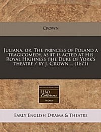 Juliana, Or, the Princess of Poland a Tragicomedy, as It Is Acted at His Royal Highness the Duke of Yorks Theatre / By J. Crown ... (1671) (Paperback)