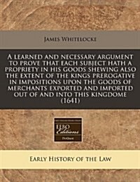 A Learned and Necessary Argument to Prove That Each Subject Hath a Propriety in His Goods Shewing Also the Extent of the Kings Prerogative in Impositi (Paperback)