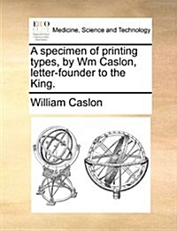 A Specimen of Printing Types, by Wm Caslon, Letter-Founder to the King. (Paperback)