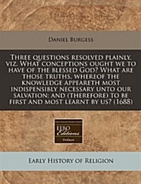 Three Questions Resolved Plainly, Viz. What Conceptions Ought We to Have of the Blessed God? What Are Those Truths, Whereof the Knowledge Appeareth Mo (Paperback)