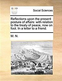 Reflections Upon the Present Posture of Affairs: With Relation to the Treaty of Peace, Now on Foot. in a Letter to a Friend. (Paperback)