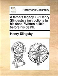 A Fathers Legacy. Sir Henry Slingesbys Instructions to His Sons. Written a Little Before His Death. (Paperback)