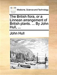 The British Flora, or a Linnean Arrangement of British Plants. ... by John Hull, ... (Paperback)