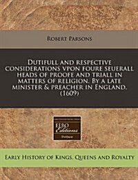 Dutifull and Respective Considerations Vpon Foure Seuerall Heads of Proofe and Triall in Matters of Religion. by a Late Minister & Preacher in England (Paperback)
