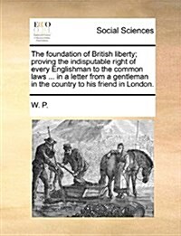 The Foundation of British Liberty; Proving the Indisputable Right of Every Englishman to the Common Laws ... in a Letter from a Gentleman in the Count (Paperback)