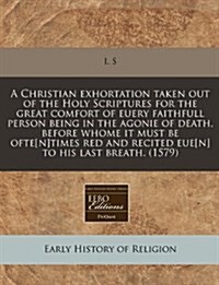 A Christian Exhortation Taken Out of the Holy Scriptures for the Great Comfort of Euery Faithfull Person Being in the Agonie of Death, Before Whome It (Paperback)