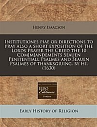 Institutiones Piae or Directions to Pray Also a Short Exposition of the Lords Prayer the Creed the 10 Com[m]andements Seauen Penitentiall Psalmes and (Paperback)