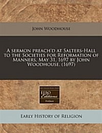 A Sermon Preachd at Salters-Hall to the Societies for Reformation of Manners, May 31, 1697 by John Woodhouse. (1697) (Paperback)