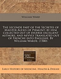 The Seconde Part of the Secretes of Maister Alexis of Piemont: By Hym Collected Out of Diuerse Excellent Authors, and Nevvly Translated Out of Frenche (Paperback)