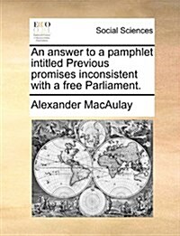 An Answer to a Pamphlet Intitled Previous Promises Inconsistent with a Free Parliament. (Paperback)