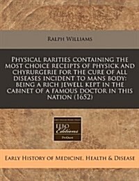 Physical Rarities Containing the Most Choice Receipts of Physick and Chyrurgerie for the Cure of All Diseases Incident to Mans Body: Being a Rich Jewe (Paperback)