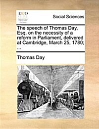 The Speech of Thomas Day, Esq. on the Necessity of a Reform in Parliament, Delivered at Cambridge, March 25, 1780; ... (Paperback)