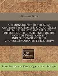 A Remonstrance of the Most Gratious King Iames I. King of Great Britaine, France, and Ireland, Defender of the Faith, &C. for the Right of Kings, and (Paperback)