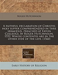 A Faithful Declaration of Christes Holy Supper Comprehe[n]ded in Thre Sermo[n]s, Preached at Eaton Colledge, by Roger Hutchinson. 1552. Whose Contente (Paperback)