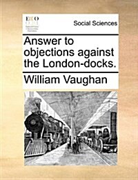 Answer to Objections Against the London-Docks. (Paperback)