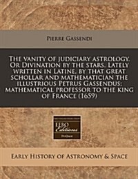 The Vanity of Judiciary Astrology. or Divination by the Stars. Lately Written in Latine, by That Great Schollar and Mathematician the Illustrious Petr (Paperback)