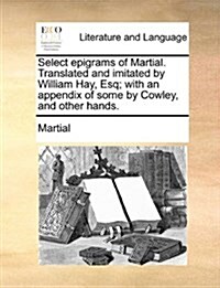 Select Epigrams of Martial. Translated and Imitated by William Hay, Esq; With an Appendix of Some by Cowley, and Other Hands. (Paperback)