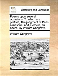 Poems Upon Several Occasions. to Which Are Prefixd, the Judgment of Paris, a Masque; And, Semele, an Opera. by William Congreve. (Paperback)