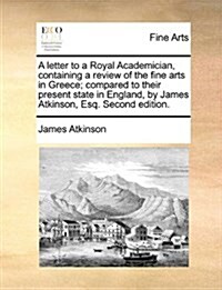 A Letter to a Royal Academician, Containing a Review of the Fine Arts in Greece; Compared to Their Present State in England, by James Atkinson, Esq. S (Paperback)