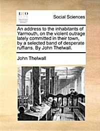 An Address to the Inhabitants of Yarmouth, on the Violent Outrage Lately Committed in Their Town, by a Selected Band of Desperate Ruffians. by John Th (Paperback)