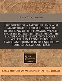 The Duetie of a Faithfull and Wise Magistrate, in Preseruing and Deliuering of the Eommon Wealth from Infection, in the Time of the Plague or Pestilen (Paperback)