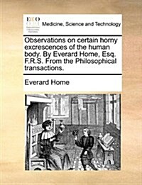 Observations on Certain Horny Excrescences of the Human Body. by Everard Home, Esq. F.R.S. from the Philosophical Transactions. (Paperback)