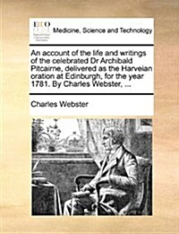 An Account of the Life and Writings of the Celebrated Dr Archibald Pitcairne, Delivered as the Harveian Oration at Edinburgh, for the Year 1781. by Ch (Paperback)