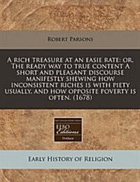 A Rich Treasure at an Easie Rate: Or, the Ready Way to True Content a Short and Pleasant Discourse Manifestly Shewing How Inconsistent Riches Is with (Paperback)