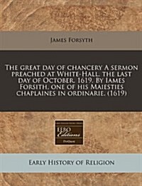 The Great Day of Chancery a Sermon Preached at White-Hall, the Last Day of October. 1619. by Iames Forsith, One of His Maiesties Chaplaines in Ordinar (Paperback)