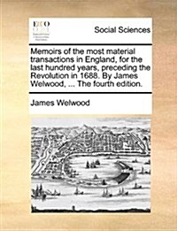 Memoirs of the Most Material Transactions in England, for the Last Hundred Years, Preceding the Revolution in 1688. by James Welwood, ... the Fourth E (Paperback)