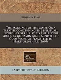 The Marriage of the Lambe or a Treatise Concerning the Spirituall Espousing of Christ, to a Beleeving Soule. by Benjamin King, Minister of Gods Word a (Paperback)