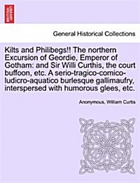 Kilts and Philibegs!! the Northern Excursion of Geordie, Emperor of Gotham: And Sir Willi Curthis, the Court Buffoon, Etc. a Serio-Tragico-Comico-Ludi (Paperback)