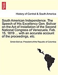 South American Independence. the Speech of His Excellency Gen. Bolivar on the Act of Installation of the Second National Congress of Venezuela, Feb. 1 (Paperback)