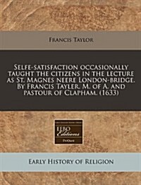 Selfe-Satisfaction Occasionally Taught the Citizens in the Lecture as St. Magnes Neere London-Bridge. by Francis Tayler, M. of A. and Pastour of Claph (Paperback)