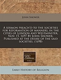 A Sermon Preachd to the Societies for Reformation of Manners, in the Cities of London and Westminster, Nov. 15, 1697 by John Shower. Published at the (Paperback)