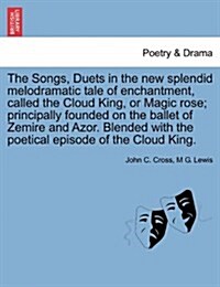 The Songs, Duets in the New Splendid Melodramatic Tale of Enchantment, Called the Cloud King, or Magic Rose; Principally Founded on the Ballet of Zemi (Paperback)