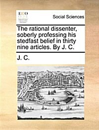 The Rational Dissenter, Soberly Professing His Stedfast Belief in Thirty Nine Articles. by J. C. (Paperback)