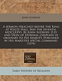 A Sermon Preached Before the King at White-Hall, May the Seventh, MDCLXXVI. by John Sudbury, D.D. and Dean of Durham, Chaplain in Ordinary to His Maje (Paperback)