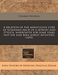 A Relation of the Miraculous Cure of Susannah Arch of a Leprosy and Ptysick, Wherewith for Some Years Past She Had Been Sorely Afflicted. (1695) (Paperback)