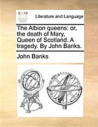 The Albion Queens: Or, the Death of Mary, Queen of Scotland. a Tragedy. by John Banks. (Paperback)