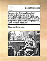 Answers for Thomas Robertson Printer in Edinburgh, and John Robertson Also Printer in Edinburgh, His Father and Administrator-In-Law; To the Petition (Paperback)