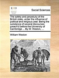 The Safety and Perpetuity of the British State, Under the Influence of Political and Religious Zeal. Being the Substance of Several Discourses Preach (Paperback)