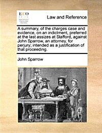 A Summary, of the Charges Case and Evidence, on an Indictment, Preferred at the Last Assizes at Stafford, Against John Sparrow, an Attorney, for Perju (Paperback)