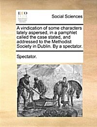 A Vindication of Some Characters Lately Aspersed, in a Pamphlet Called the Case Stated, and Addressed to the Methodist Society in Dublin. by a Spectat (Paperback)