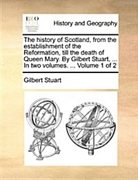 The History of Scotland, from the Establishment of the Reformation, Till the Death of Queen Mary. by Gilbert Stuart, ... in Two Volumes. ... Volume 1 (Paperback)