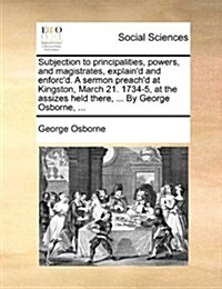 Subjection to Principalities, Powers, and Magistrates, Explaind and Enforcd. a Sermon Preachd at Kingston, March 21. 1734-5, at the Assizes Held Th (Paperback)