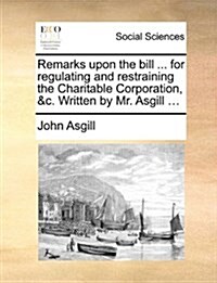 Remarks Upon the Bill ... for Regulating and Restraining the Charitable Corporation, &C. Written by Mr. Asgill ... (Paperback)