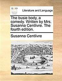 The Busie Body, a Comedy. Written by Mrs. Susanna Centlivre. the Fourth Edition. (Paperback)