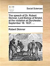 The Speech of Dr. Robert Skinner, Lord Bishop of Bristol, at the Visitation at Dorchester, September 18. 1637. ... (Paperback)