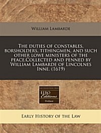 The Duties of Constables, Borsholders, Tithingmen, and Such Other Lowe Ministers of the Peace.Collected and Penned by William Lambarde of Lincolnes In (Paperback)